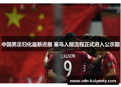 中国男足归化最新进展 塞鸟入籍流程正式进入公示期